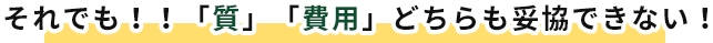 それでも！！「質」「費用」どちらも妥協できない！